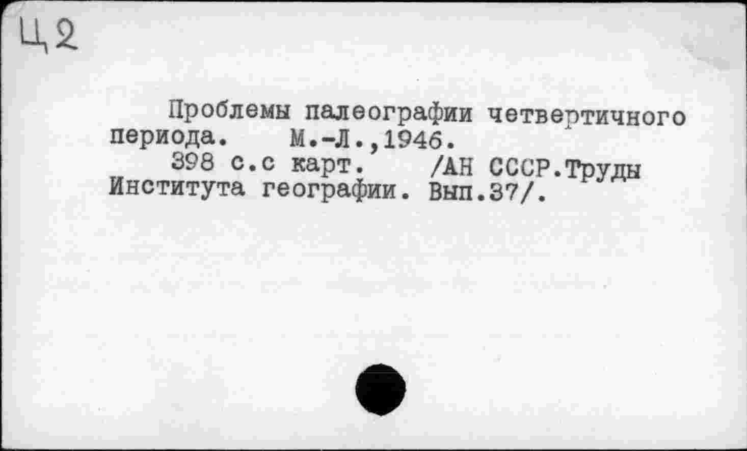 ﻿LU
Проблемы палеографии четвертичного периода. М.-Л.,1946.
398 с.с карт. /АН СССР.Труды Института географии. Вып.37/.